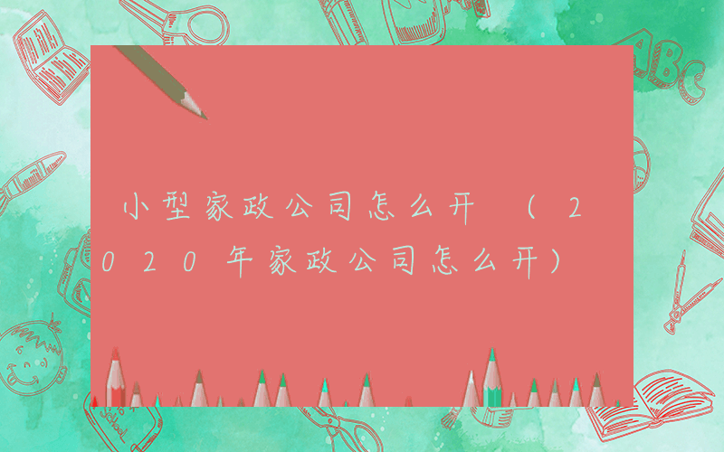 小型家政公司怎么开 (2020年家政公司怎么开)